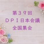6月1日（土）・2日（日）第39回DPI日本会議全国集会「総括所見を踏まえて、脱施設を進めよう！ ～施設や病院、家族に頼らなくてもいい地域づくりへ～」開催します